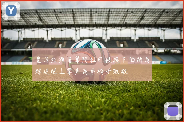 皇马生涯落幕阿拉巴被换下伯纳乌球迷送上掌声高举椅子致敬